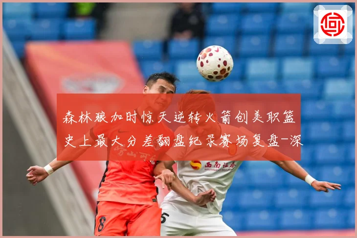 森林狼加时惊天逆转火箭创美职篮史上最大分差翻盘纪录赛场复盘-深度解析