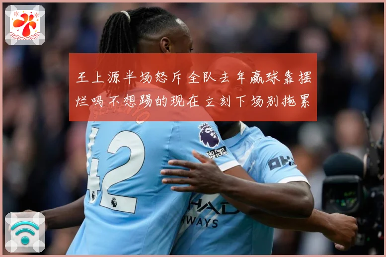 王上源半场怒斥全队去年赢球靠摆烂吗不想踢的现在立刻下场别拖累成长观察-深度解析