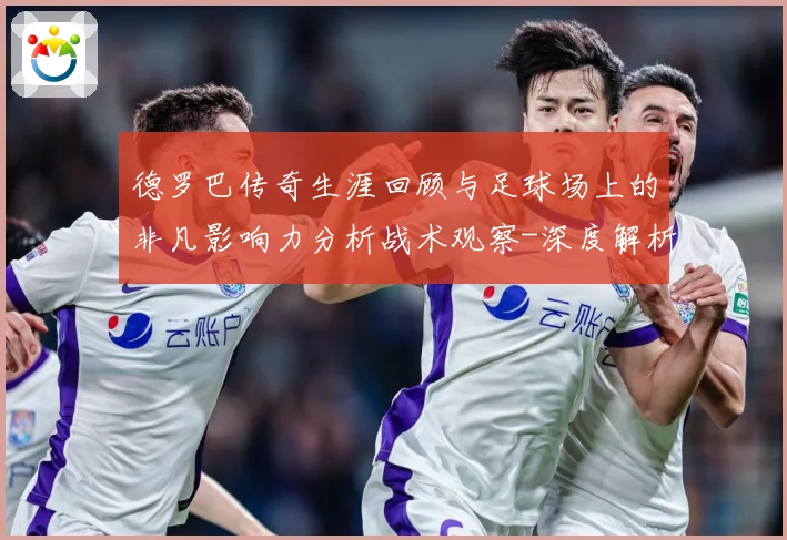 德罗巴传奇生涯回顾与足球场上的非凡影响力分析战术观察-深度解析