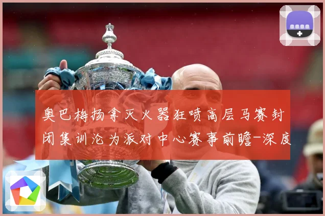 奥巴梅扬拿灭火器狂喷高层马赛封闭集训沦为派对中心赛事前瞻-深度解析
