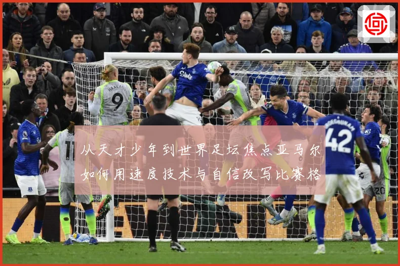 从天才少年到世界足坛焦点亚马尔如何用速度技术与自信改写比赛格局解析-深度解析