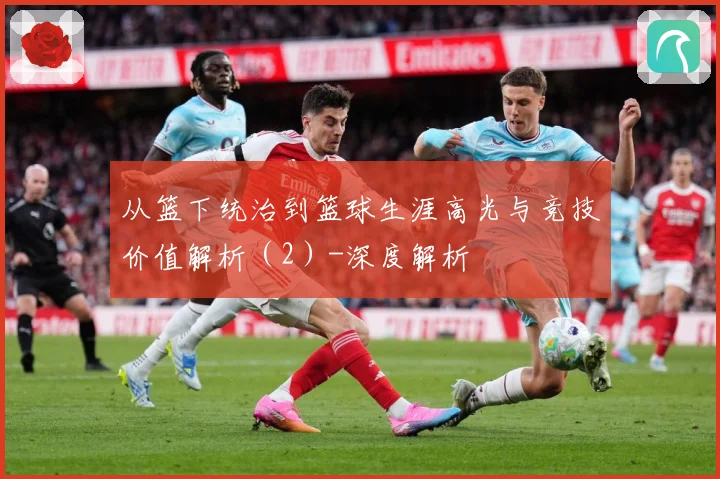 从篮下统治到篮球生涯高光与竞技价值解析（2）-深度解析