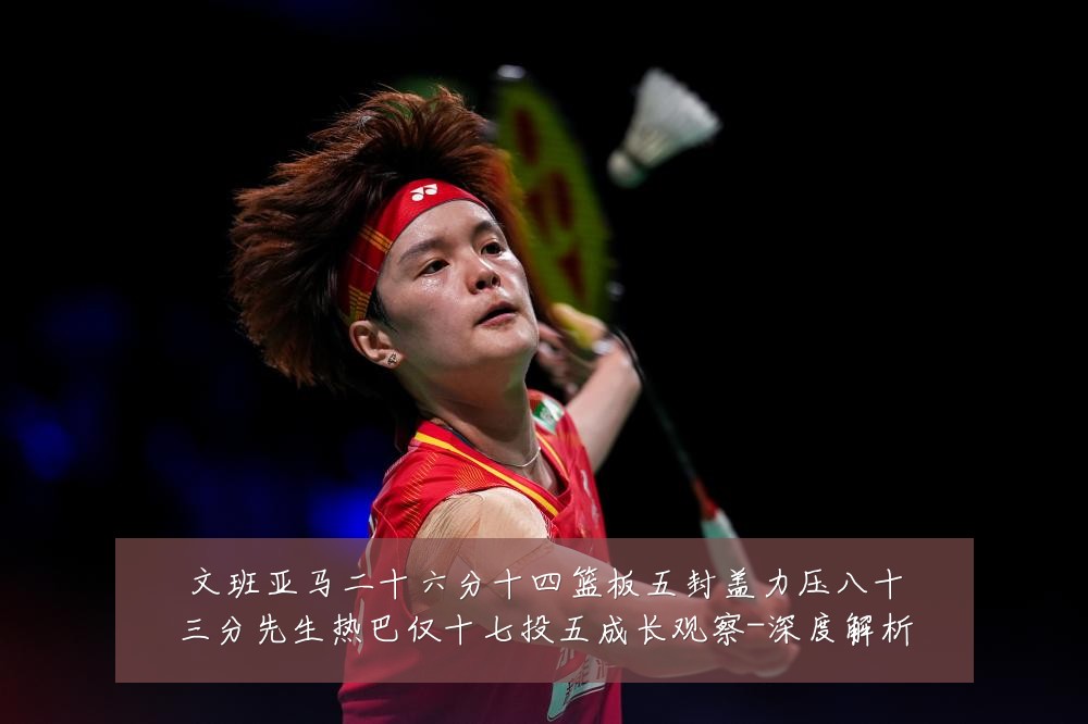 文班亚马二十六分十四篮板五封盖力压八十三分先生热巴仅十七投五成长观察-深度解析