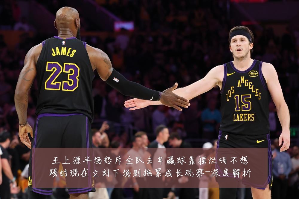 王上源半场怒斥全队去年赢球靠摆烂吗不想踢的现在立刻下场别拖累成长观察-深度解析